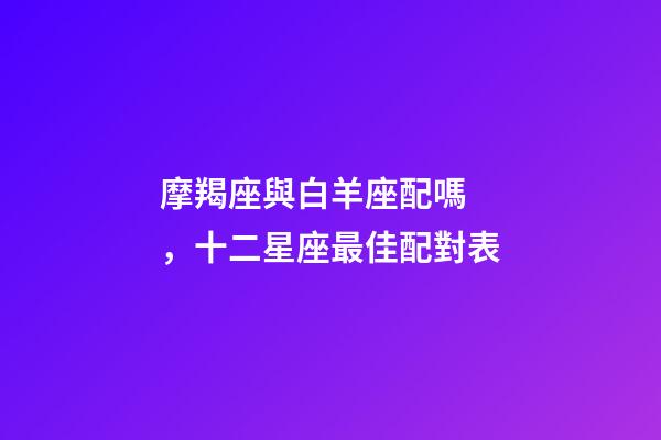 摩羯座與白羊座配嗎，十二星座最佳配對表